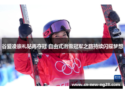 谷爱凌崇礼站再夺冠 自由式滑雪冠军之路持续闪耀梦想