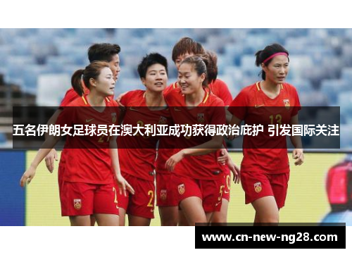 五名伊朗女足球员在澳大利亚成功获得政治庇护 引发国际关注