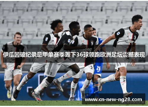 伊瓜因破纪录意甲单赛季轰下36球领跑欧洲足坛震撼表现