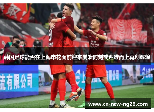 韩国足球能否在上海申花面前迎来崩溃时刻或迎难而上再创辉煌